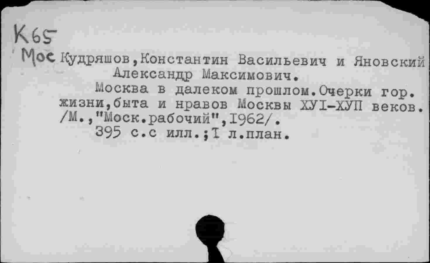 ﻿K6S"
' Мое Кудряшов»Константин Васильевич и Яновский Александр Максимович.
Москва в далеком прошлом.Очерки гор. жизни,быта и нравов Москвы ХУІ-ХУП веков. /М.,’’Моск.рабочий”, 1962/.
395 с.с илл.;Т л.план.